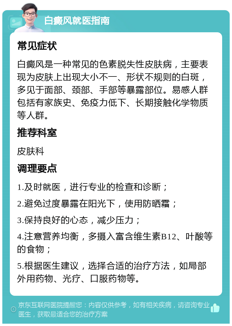 白癜风就医指南 常见症状 白癜风是一种常见的色素脱失性皮肤病，主要表现为皮肤上出现大小不一、形状不规则的白斑，多见于面部、颈部、手部等暴露部位。易感人群包括有家族史、免疫力低下、长期接触化学物质等人群。 推荐科室 皮肤科 调理要点 1.及时就医，进行专业的检查和诊断； 2.避免过度暴露在阳光下，使用防晒霜； 3.保持良好的心态，减少压力； 4.注意营养均衡，多摄入富含维生素B12、叶酸等的食物； 5.根据医生建议，选择合适的治疗方法，如局部外用药物、光疗、口服药物等。