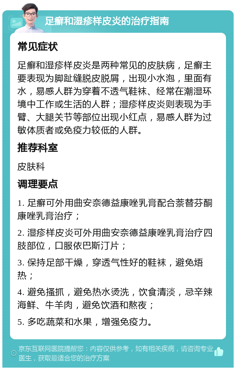 足癣和湿疹样皮炎的治疗指南 常见症状 足癣和湿疹样皮炎是两种常见的皮肤病，足癣主要表现为脚趾缝脱皮脱屑，出现小水泡，里面有水，易感人群为穿着不透气鞋袜、经常在潮湿环境中工作或生活的人群；湿疹样皮炎则表现为手臂、大腿关节等部位出现小红点，易感人群为过敏体质者或免疫力较低的人群。 推荐科室 皮肤科 调理要点 1. 足癣可外用曲安奈德益康唑乳膏配合萘替芬酮康唑乳膏治疗； 2. 湿疹样皮炎可外用曲安奈德益康唑乳膏治疗四肢部位，口服依巴斯汀片； 3. 保持足部干燥，穿透气性好的鞋袜，避免焐热； 4. 避免搔抓，避免热水烫洗，饮食清淡，忌辛辣海鲜、牛羊肉，避免饮酒和熬夜； 5. 多吃蔬菜和水果，增强免疫力。