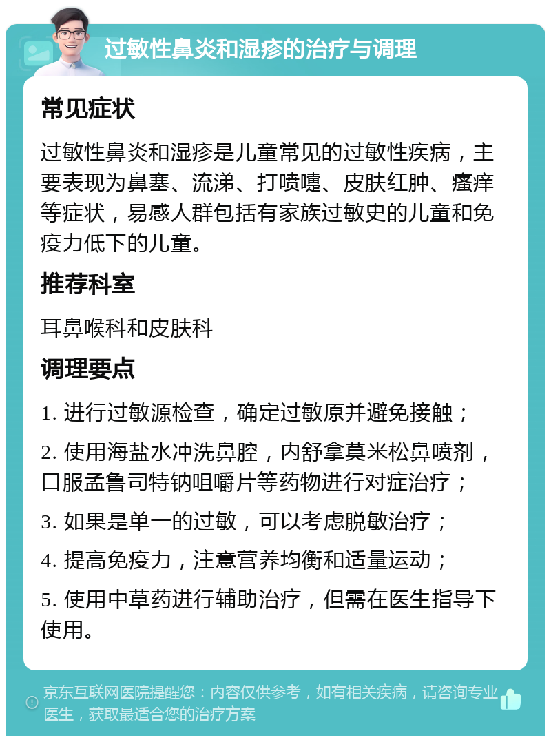 过敏性鼻炎和湿疹的治疗与调理 常见症状 过敏性鼻炎和湿疹是儿童常见的过敏性疾病，主要表现为鼻塞、流涕、打喷嚏、皮肤红肿、瘙痒等症状，易感人群包括有家族过敏史的儿童和免疫力低下的儿童。 推荐科室 耳鼻喉科和皮肤科 调理要点 1. 进行过敏源检查，确定过敏原并避免接触； 2. 使用海盐水冲洗鼻腔，内舒拿莫米松鼻喷剂，口服孟鲁司特钠咀嚼片等药物进行对症治疗； 3. 如果是单一的过敏，可以考虑脱敏治疗； 4. 提高免疫力，注意营养均衡和适量运动； 5. 使用中草药进行辅助治疗，但需在医生指导下使用。