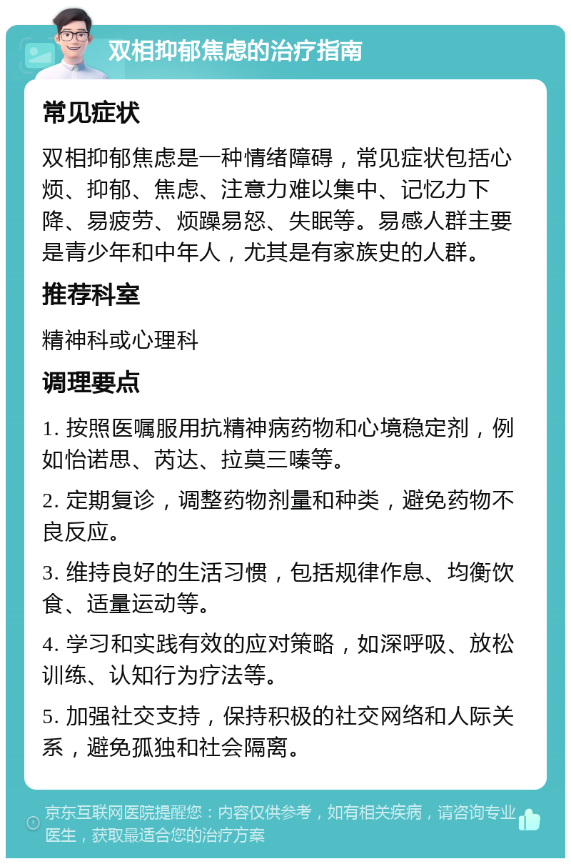 双相抑郁焦虑的治疗指南 常见症状 双相抑郁焦虑是一种情绪障碍，常见症状包括心烦、抑郁、焦虑、注意力难以集中、记忆力下降、易疲劳、烦躁易怒、失眠等。易感人群主要是青少年和中年人，尤其是有家族史的人群。 推荐科室 精神科或心理科 调理要点 1. 按照医嘱服用抗精神病药物和心境稳定剂，例如怡诺思、芮达、拉莫三嗪等。 2. 定期复诊，调整药物剂量和种类，避免药物不良反应。 3. 维持良好的生活习惯，包括规律作息、均衡饮食、适量运动等。 4. 学习和实践有效的应对策略，如深呼吸、放松训练、认知行为疗法等。 5. 加强社交支持，保持积极的社交网络和人际关系，避免孤独和社会隔离。