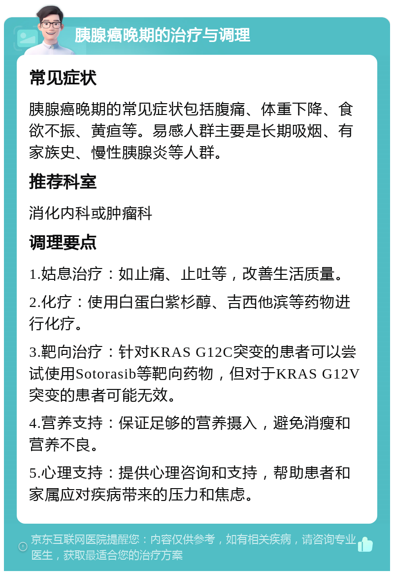 胰腺癌晚期的治疗与调理 常见症状 胰腺癌晚期的常见症状包括腹痛、体重下降、食欲不振、黄疸等。易感人群主要是长期吸烟、有家族史、慢性胰腺炎等人群。 推荐科室 消化内科或肿瘤科 调理要点 1.姑息治疗：如止痛、止吐等，改善生活质量。 2.化疗：使用白蛋白紫杉醇、吉西他滨等药物进行化疗。 3.靶向治疗：针对KRAS G12C突变的患者可以尝试使用Sotorasib等靶向药物，但对于KRAS G12V突变的患者可能无效。 4.营养支持：保证足够的营养摄入，避免消瘦和营养不良。 5.心理支持：提供心理咨询和支持，帮助患者和家属应对疾病带来的压力和焦虑。