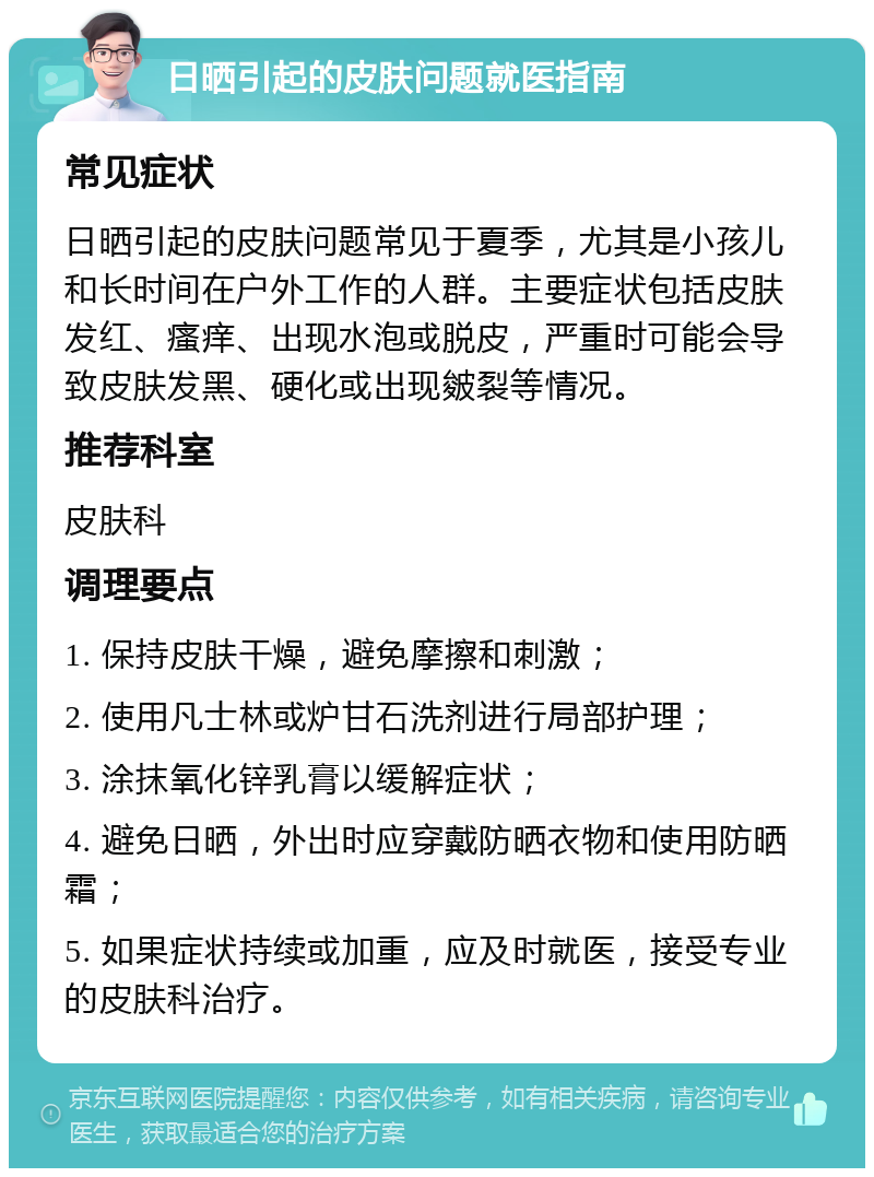 日晒引起的皮肤问题就医指南 常见症状 日晒引起的皮肤问题常见于夏季，尤其是小孩儿和长时间在户外工作的人群。主要症状包括皮肤发红、瘙痒、出现水泡或脱皮，严重时可能会导致皮肤发黑、硬化或出现皴裂等情况。 推荐科室 皮肤科 调理要点 1. 保持皮肤干燥，避免摩擦和刺激； 2. 使用凡士林或炉甘石洗剂进行局部护理； 3. 涂抹氧化锌乳膏以缓解症状； 4. 避免日晒，外出时应穿戴防晒衣物和使用防晒霜； 5. 如果症状持续或加重，应及时就医，接受专业的皮肤科治疗。