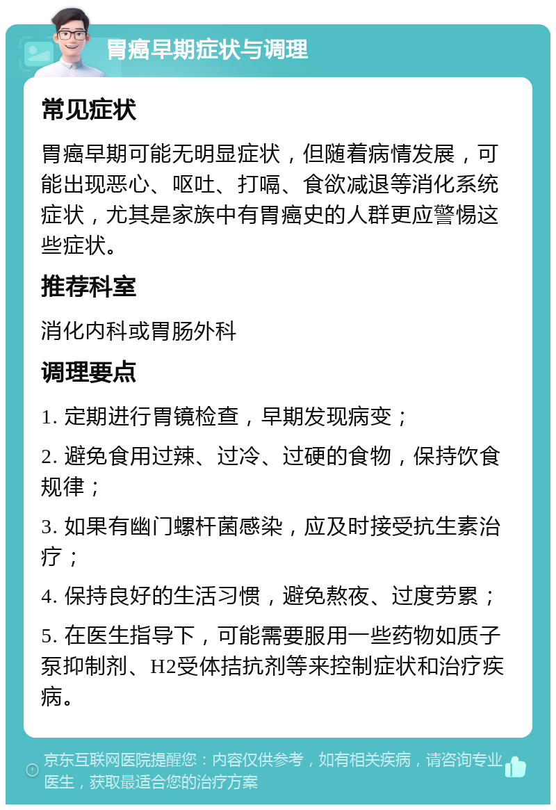 胃癌早期症状与调理 常见症状 胃癌早期可能无明显症状，但随着病情发展，可能出现恶心、呕吐、打嗝、食欲减退等消化系统症状，尤其是家族中有胃癌史的人群更应警惕这些症状。 推荐科室 消化内科或胃肠外科 调理要点 1. 定期进行胃镜检查，早期发现病变； 2. 避免食用过辣、过冷、过硬的食物，保持饮食规律； 3. 如果有幽门螺杆菌感染，应及时接受抗生素治疗； 4. 保持良好的生活习惯，避免熬夜、过度劳累； 5. 在医生指导下，可能需要服用一些药物如质子泵抑制剂、H2受体拮抗剂等来控制症状和治疗疾病。