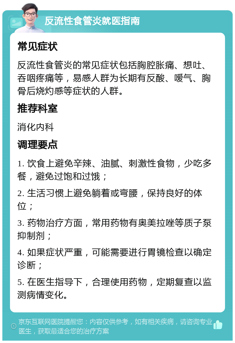 反流性食管炎就医指南 常见症状 反流性食管炎的常见症状包括胸腔胀痛、想吐、吞咽疼痛等，易感人群为长期有反酸、嗳气、胸骨后烧灼感等症状的人群。 推荐科室 消化内科 调理要点 1. 饮食上避免辛辣、油腻、刺激性食物，少吃多餐，避免过饱和过饿； 2. 生活习惯上避免躺着或弯腰，保持良好的体位； 3. 药物治疗方面，常用药物有奥美拉唑等质子泵抑制剂； 4. 如果症状严重，可能需要进行胃镜检查以确定诊断； 5. 在医生指导下，合理使用药物，定期复查以监测病情变化。