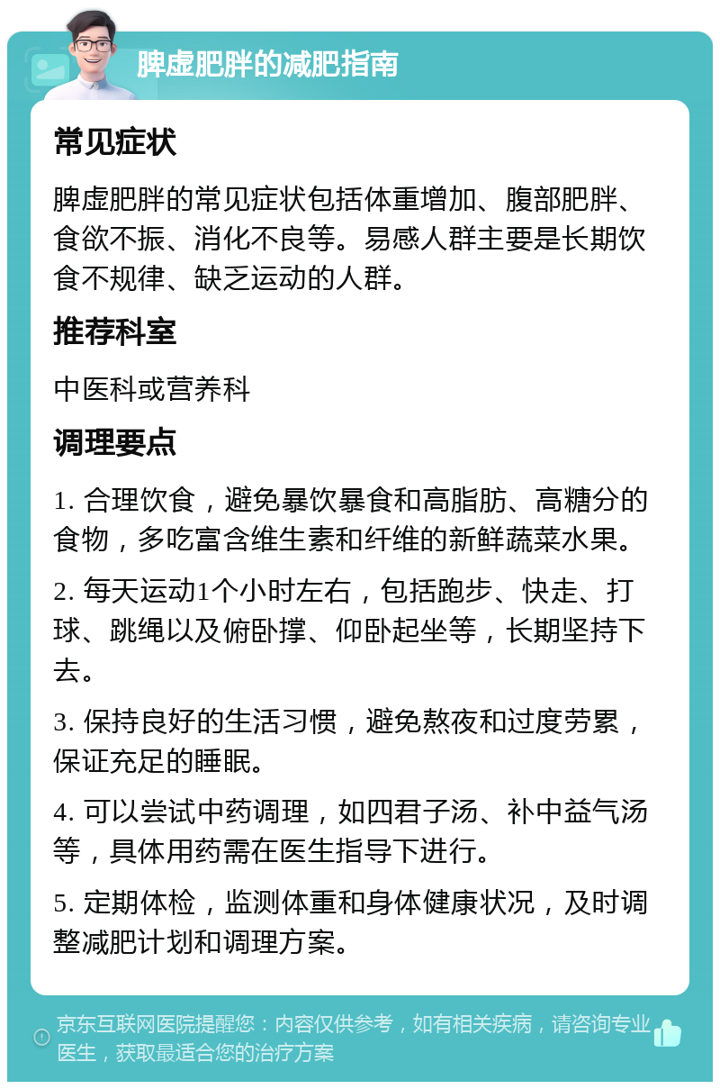 脾虚肥胖的减肥指南 常见症状 脾虚肥胖的常见症状包括体重增加、腹部肥胖、食欲不振、消化不良等。易感人群主要是长期饮食不规律、缺乏运动的人群。 推荐科室 中医科或营养科 调理要点 1. 合理饮食，避免暴饮暴食和高脂肪、高糖分的食物，多吃富含维生素和纤维的新鲜蔬菜水果。 2. 每天运动1个小时左右，包括跑步、快走、打球、跳绳以及俯卧撑、仰卧起坐等，长期坚持下去。 3. 保持良好的生活习惯，避免熬夜和过度劳累，保证充足的睡眠。 4. 可以尝试中药调理，如四君子汤、补中益气汤等，具体用药需在医生指导下进行。 5. 定期体检，监测体重和身体健康状况，及时调整减肥计划和调理方案。