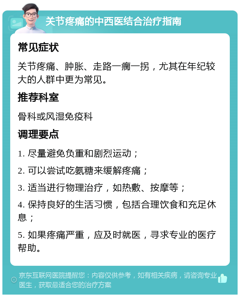 关节疼痛的中西医结合治疗指南 常见症状 关节疼痛、肿胀、走路一瘸一拐，尤其在年纪较大的人群中更为常见。 推荐科室 骨科或风湿免疫科 调理要点 1. 尽量避免负重和剧烈运动； 2. 可以尝试吃氨糖来缓解疼痛； 3. 适当进行物理治疗，如热敷、按摩等； 4. 保持良好的生活习惯，包括合理饮食和充足休息； 5. 如果疼痛严重，应及时就医，寻求专业的医疗帮助。