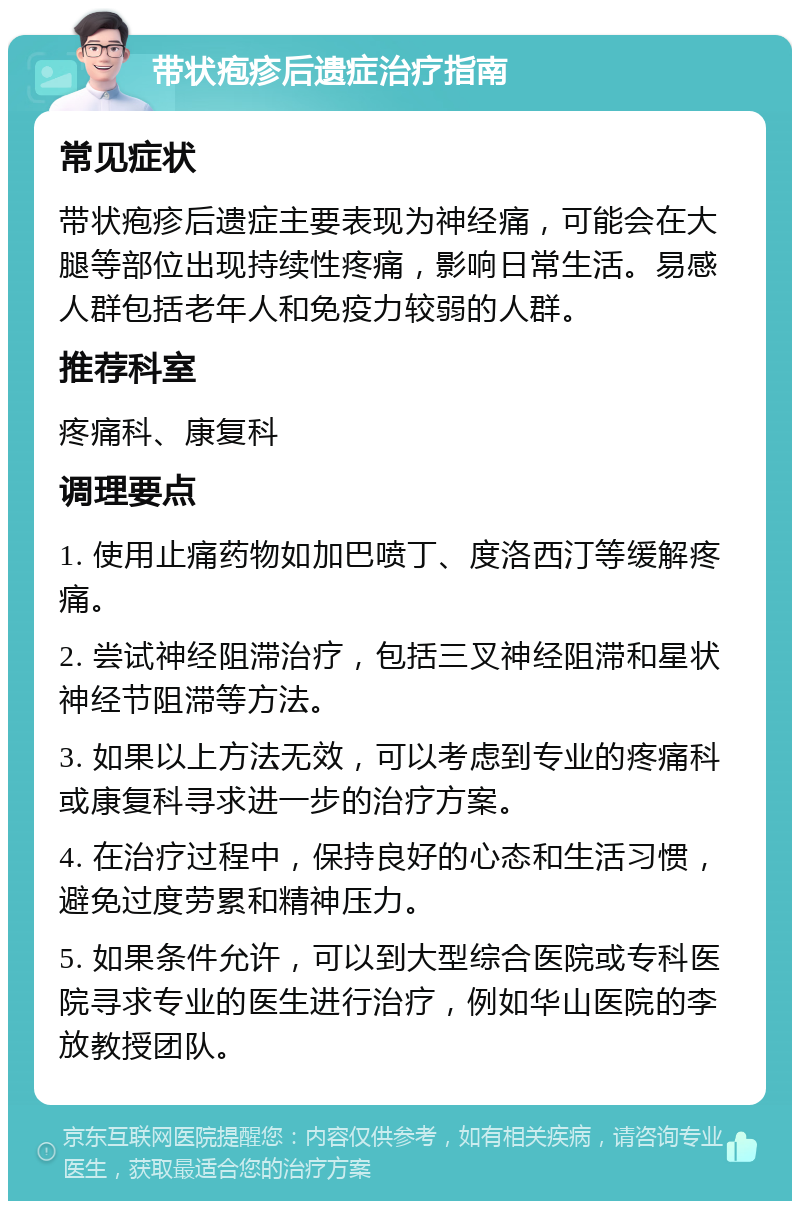 带状疱疹后遗症治疗指南 常见症状 带状疱疹后遗症主要表现为神经痛，可能会在大腿等部位出现持续性疼痛，影响日常生活。易感人群包括老年人和免疫力较弱的人群。 推荐科室 疼痛科、康复科 调理要点 1. 使用止痛药物如加巴喷丁、度洛西汀等缓解疼痛。 2. 尝试神经阻滞治疗，包括三叉神经阻滞和星状神经节阻滞等方法。 3. 如果以上方法无效，可以考虑到专业的疼痛科或康复科寻求进一步的治疗方案。 4. 在治疗过程中，保持良好的心态和生活习惯，避免过度劳累和精神压力。 5. 如果条件允许，可以到大型综合医院或专科医院寻求专业的医生进行治疗，例如华山医院的李放教授团队。