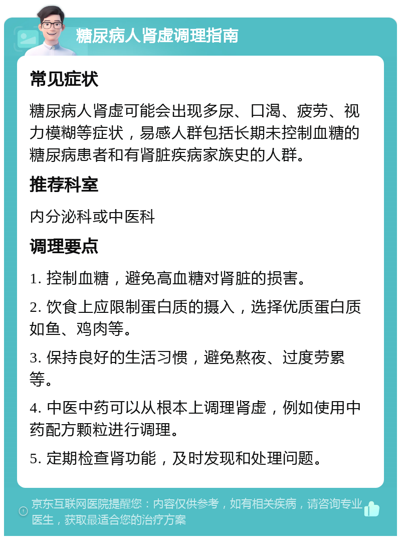 糖尿病人肾虚调理指南 常见症状 糖尿病人肾虚可能会出现多尿、口渴、疲劳、视力模糊等症状，易感人群包括长期未控制血糖的糖尿病患者和有肾脏疾病家族史的人群。 推荐科室 内分泌科或中医科 调理要点 1. 控制血糖，避免高血糖对肾脏的损害。 2. 饮食上应限制蛋白质的摄入，选择优质蛋白质如鱼、鸡肉等。 3. 保持良好的生活习惯，避免熬夜、过度劳累等。 4. 中医中药可以从根本上调理肾虚，例如使用中药配方颗粒进行调理。 5. 定期检查肾功能，及时发现和处理问题。