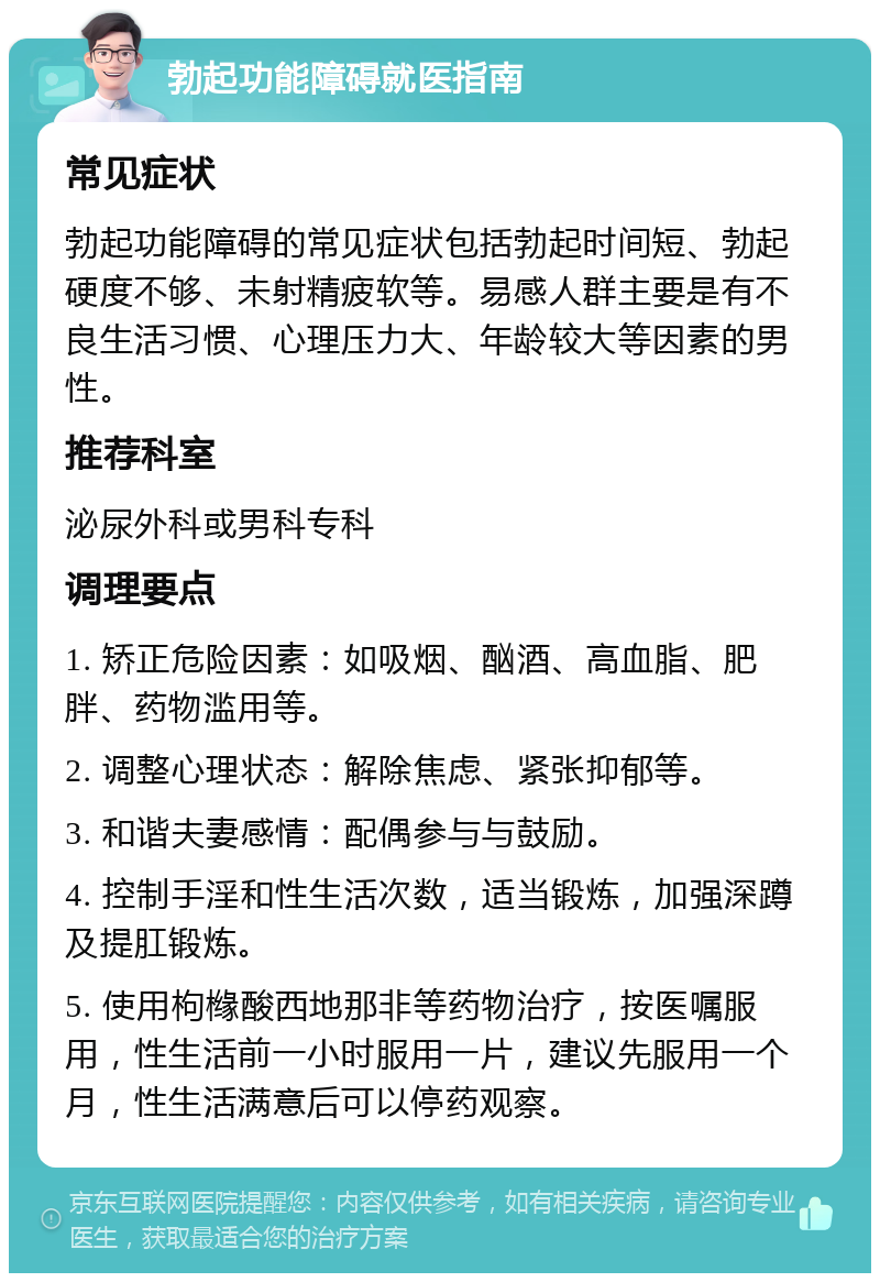 勃起功能障碍就医指南 常见症状 勃起功能障碍的常见症状包括勃起时间短、勃起硬度不够、未射精疲软等。易感人群主要是有不良生活习惯、心理压力大、年龄较大等因素的男性。 推荐科室 泌尿外科或男科专科 调理要点 1. 矫正危险因素：如吸烟、酗酒、高血脂、肥胖、药物滥用等。 2. 调整心理状态：解除焦虑、紧张抑郁等。 3. 和谐夫妻感情：配偶参与与鼓励。 4. 控制手淫和性生活次数，适当锻炼，加强深蹲及提肛锻炼。 5. 使用枸橼酸西地那非等药物治疗，按医嘱服用，性生活前一小时服用一片，建议先服用一个月，性生活满意后可以停药观察。