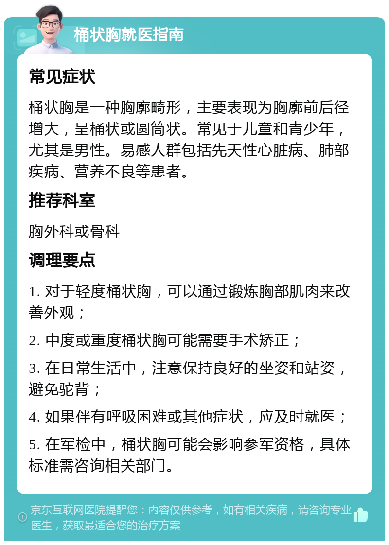 桶状胸就医指南 常见症状 桶状胸是一种胸廓畸形，主要表现为胸廓前后径增大，呈桶状或圆筒状。常见于儿童和青少年，尤其是男性。易感人群包括先天性心脏病、肺部疾病、营养不良等患者。 推荐科室 胸外科或骨科 调理要点 1. 对于轻度桶状胸，可以通过锻炼胸部肌肉来改善外观； 2. 中度或重度桶状胸可能需要手术矫正； 3. 在日常生活中，注意保持良好的坐姿和站姿，避免驼背； 4. 如果伴有呼吸困难或其他症状，应及时就医； 5. 在军检中，桶状胸可能会影响参军资格，具体标准需咨询相关部门。