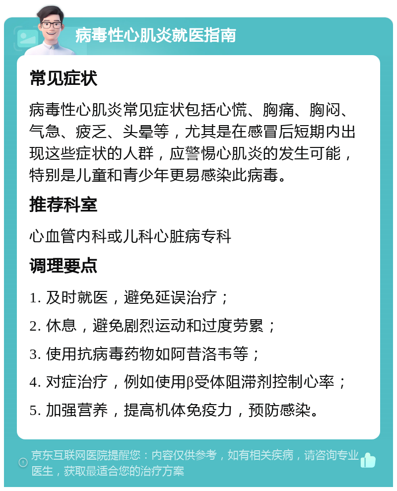 病毒性心肌炎就医指南 常见症状 病毒性心肌炎常见症状包括心慌、胸痛、胸闷、气急、疲乏、头晕等，尤其是在感冒后短期内出现这些症状的人群，应警惕心肌炎的发生可能，特别是儿童和青少年更易感染此病毒。 推荐科室 心血管内科或儿科心脏病专科 调理要点 1. 及时就医，避免延误治疗； 2. 休息，避免剧烈运动和过度劳累； 3. 使用抗病毒药物如阿昔洛韦等； 4. 对症治疗，例如使用β受体阻滞剂控制心率； 5. 加强营养，提高机体免疫力，预防感染。