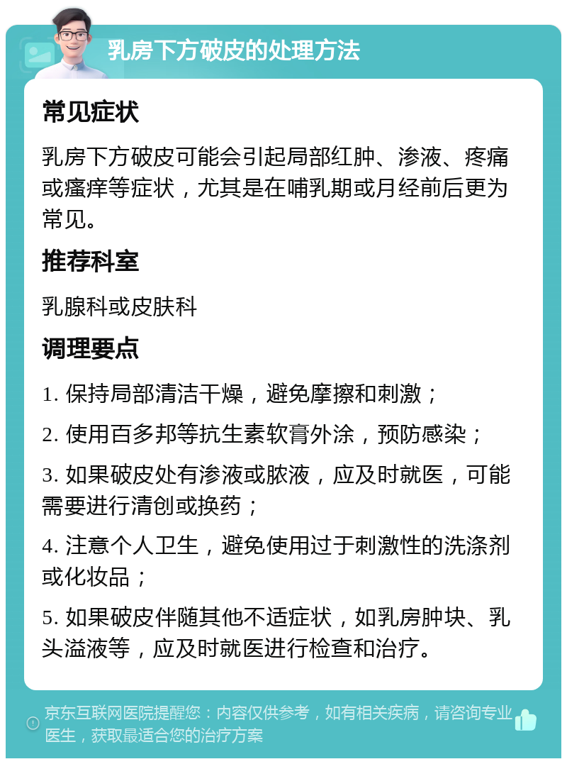 乳房下方破皮的处理方法 常见症状 乳房下方破皮可能会引起局部红肿、渗液、疼痛或瘙痒等症状，尤其是在哺乳期或月经前后更为常见。 推荐科室 乳腺科或皮肤科 调理要点 1. 保持局部清洁干燥，避免摩擦和刺激； 2. 使用百多邦等抗生素软膏外涂，预防感染； 3. 如果破皮处有渗液或脓液，应及时就医，可能需要进行清创或换药； 4. 注意个人卫生，避免使用过于刺激性的洗涤剂或化妆品； 5. 如果破皮伴随其他不适症状，如乳房肿块、乳头溢液等，应及时就医进行检查和治疗。