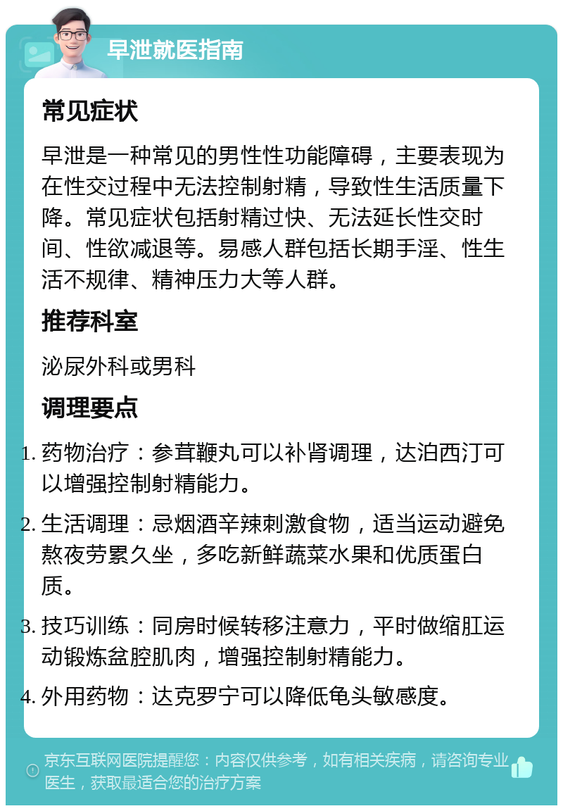 早泄就医指南 常见症状 早泄是一种常见的男性性功能障碍，主要表现为在性交过程中无法控制射精，导致性生活质量下降。常见症状包括射精过快、无法延长性交时间、性欲减退等。易感人群包括长期手淫、性生活不规律、精神压力大等人群。 推荐科室 泌尿外科或男科 调理要点 药物治疗：参茸鞭丸可以补肾调理，达泊西汀可以增强控制射精能力。 生活调理：忌烟酒辛辣刺激食物，适当运动避免熬夜劳累久坐，多吃新鲜蔬菜水果和优质蛋白质。 技巧训练：同房时候转移注意力，平时做缩肛运动锻炼盆腔肌肉，增强控制射精能力。 外用药物：达克罗宁可以降低龟头敏感度。