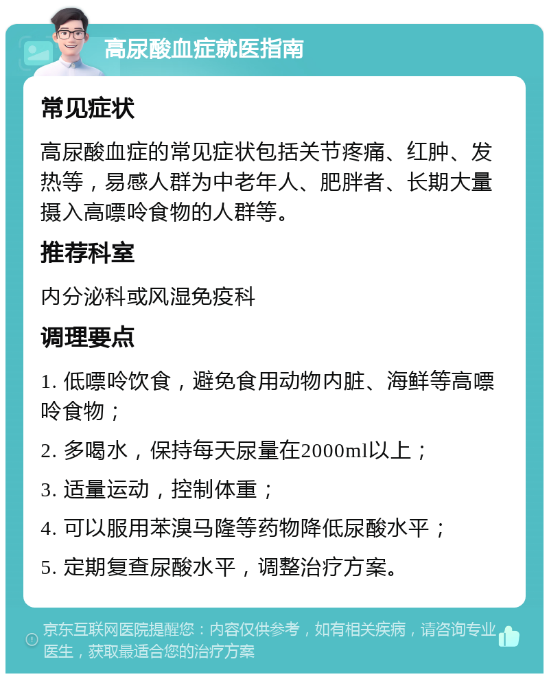 高尿酸血症就医指南 常见症状 高尿酸血症的常见症状包括关节疼痛、红肿、发热等，易感人群为中老年人、肥胖者、长期大量摄入高嘌呤食物的人群等。 推荐科室 内分泌科或风湿免疫科 调理要点 1. 低嘌呤饮食，避免食用动物内脏、海鲜等高嘌呤食物； 2. 多喝水，保持每天尿量在2000ml以上； 3. 适量运动，控制体重； 4. 可以服用苯溴马隆等药物降低尿酸水平； 5. 定期复查尿酸水平，调整治疗方案。