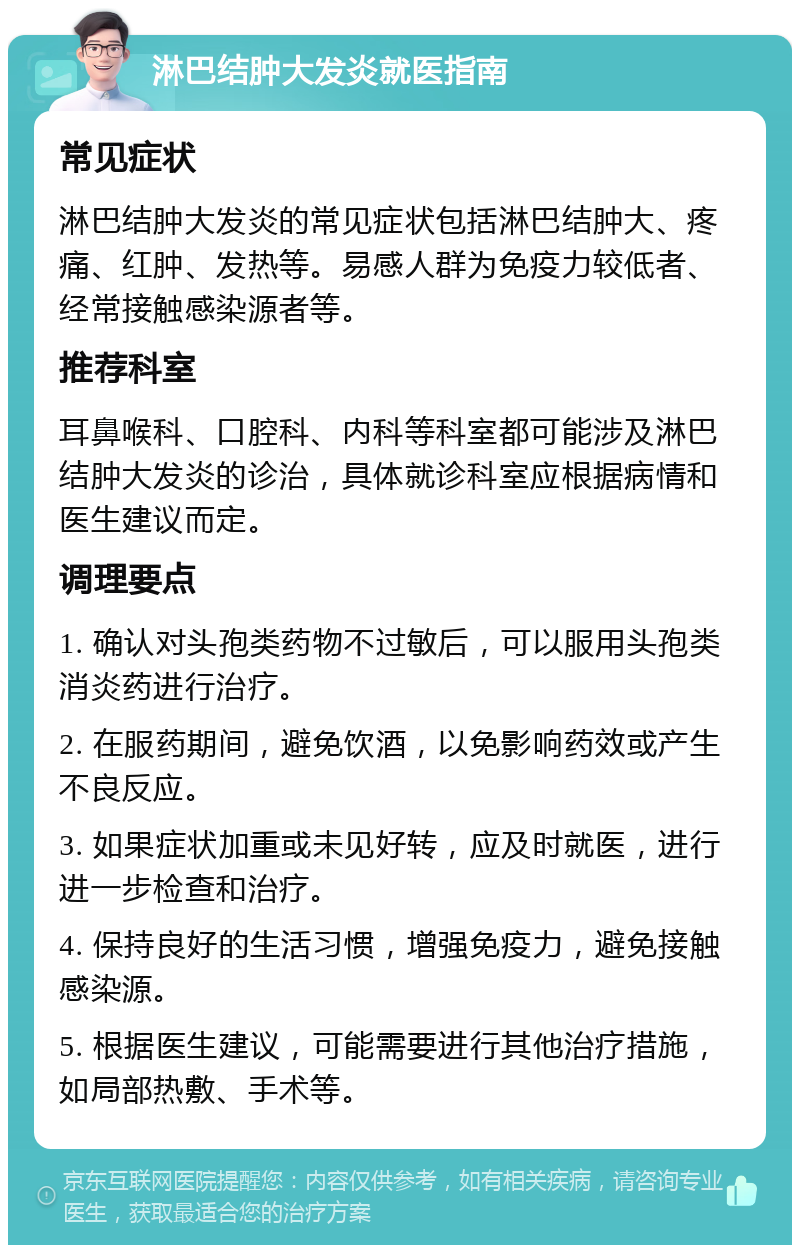 淋巴结肿大发炎就医指南 常见症状 淋巴结肿大发炎的常见症状包括淋巴结肿大、疼痛、红肿、发热等。易感人群为免疫力较低者、经常接触感染源者等。 推荐科室 耳鼻喉科、口腔科、内科等科室都可能涉及淋巴结肿大发炎的诊治，具体就诊科室应根据病情和医生建议而定。 调理要点 1. 确认对头孢类药物不过敏后，可以服用头孢类消炎药进行治疗。 2. 在服药期间，避免饮酒，以免影响药效或产生不良反应。 3. 如果症状加重或未见好转，应及时就医，进行进一步检查和治疗。 4. 保持良好的生活习惯，增强免疫力，避免接触感染源。 5. 根据医生建议，可能需要进行其他治疗措施，如局部热敷、手术等。