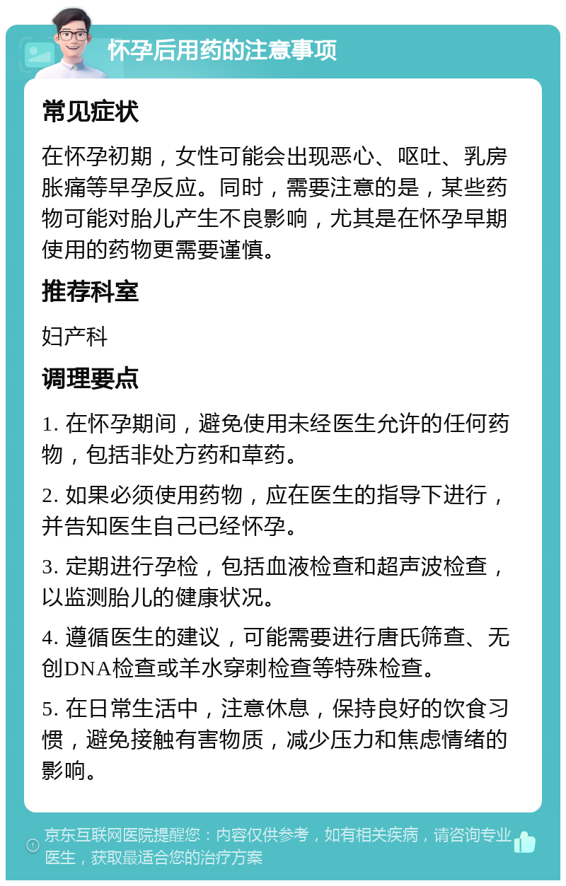 怀孕后用药的注意事项 常见症状 在怀孕初期，女性可能会出现恶心、呕吐、乳房胀痛等早孕反应。同时，需要注意的是，某些药物可能对胎儿产生不良影响，尤其是在怀孕早期使用的药物更需要谨慎。 推荐科室 妇产科 调理要点 1. 在怀孕期间，避免使用未经医生允许的任何药物，包括非处方药和草药。 2. 如果必须使用药物，应在医生的指导下进行，并告知医生自己已经怀孕。 3. 定期进行孕检，包括血液检查和超声波检查，以监测胎儿的健康状况。 4. 遵循医生的建议，可能需要进行唐氏筛查、无创DNA检查或羊水穿刺检查等特殊检查。 5. 在日常生活中，注意休息，保持良好的饮食习惯，避免接触有害物质，减少压力和焦虑情绪的影响。