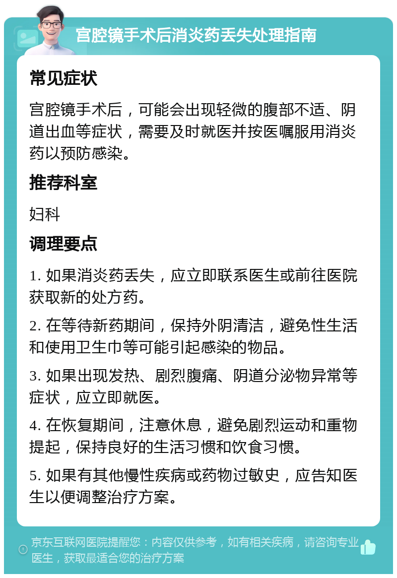 宫腔镜手术后消炎药丢失处理指南 常见症状 宫腔镜手术后，可能会出现轻微的腹部不适、阴道出血等症状，需要及时就医并按医嘱服用消炎药以预防感染。 推荐科室 妇科 调理要点 1. 如果消炎药丢失，应立即联系医生或前往医院获取新的处方药。 2. 在等待新药期间，保持外阴清洁，避免性生活和使用卫生巾等可能引起感染的物品。 3. 如果出现发热、剧烈腹痛、阴道分泌物异常等症状，应立即就医。 4. 在恢复期间，注意休息，避免剧烈运动和重物提起，保持良好的生活习惯和饮食习惯。 5. 如果有其他慢性疾病或药物过敏史，应告知医生以便调整治疗方案。