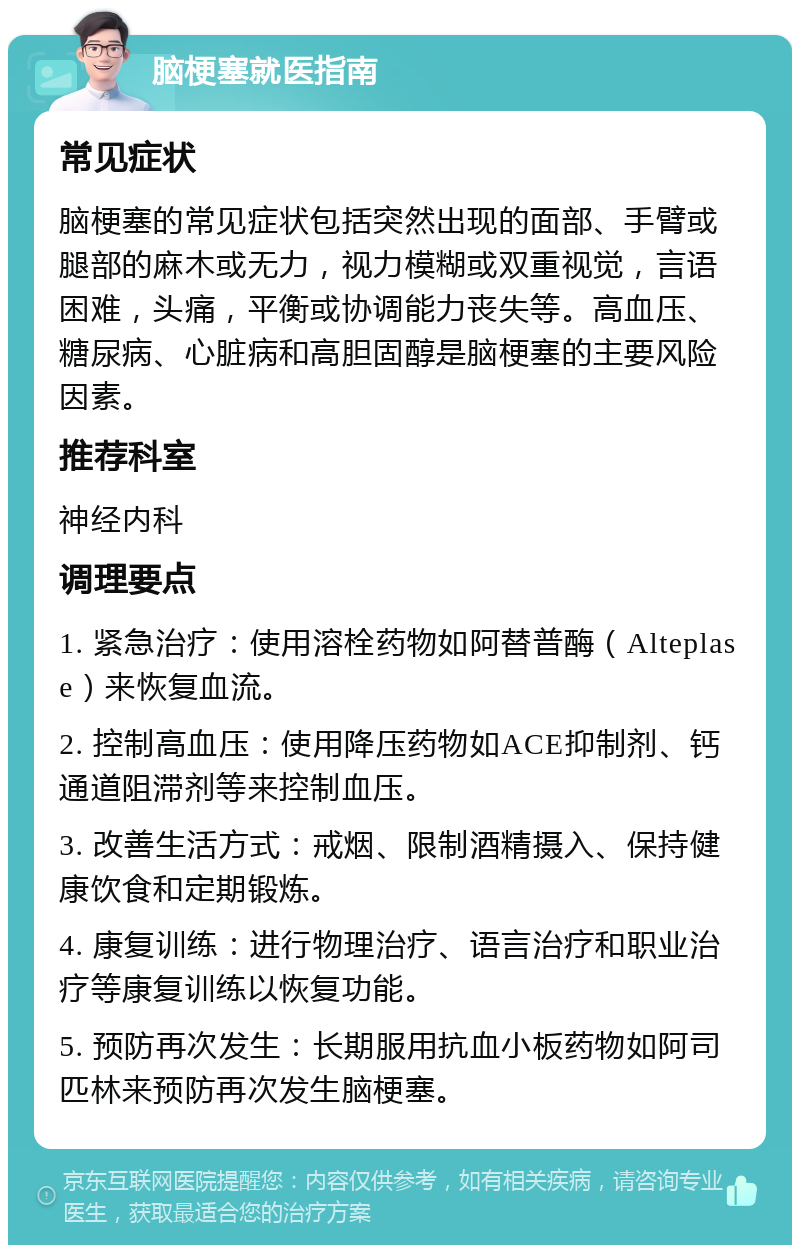 脑梗塞就医指南 常见症状 脑梗塞的常见症状包括突然出现的面部、手臂或腿部的麻木或无力，视力模糊或双重视觉，言语困难，头痛，平衡或协调能力丧失等。高血压、糖尿病、心脏病和高胆固醇是脑梗塞的主要风险因素。 推荐科室 神经内科 调理要点 1. 紧急治疗：使用溶栓药物如阿替普酶（Alteplase）来恢复血流。 2. 控制高血压：使用降压药物如ACE抑制剂、钙通道阻滞剂等来控制血压。 3. 改善生活方式：戒烟、限制酒精摄入、保持健康饮食和定期锻炼。 4. 康复训练：进行物理治疗、语言治疗和职业治疗等康复训练以恢复功能。 5. 预防再次发生：长期服用抗血小板药物如阿司匹林来预防再次发生脑梗塞。