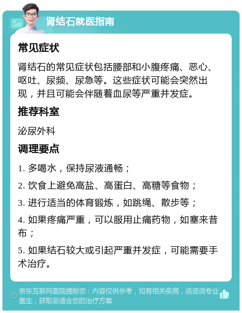 肾结石就医指南 常见症状 肾结石的常见症状包括腰部和小腹疼痛、恶心、呕吐、尿频、尿急等。这些症状可能会突然出现，并且可能会伴随着血尿等严重并发症。 推荐科室 泌尿外科 调理要点 1. 多喝水，保持尿液通畅； 2. 饮食上避免高盐、高蛋白、高糖等食物； 3. 进行适当的体育锻炼，如跳绳、散步等； 4. 如果疼痛严重，可以服用止痛药物，如塞来昔布； 5. 如果结石较大或引起严重并发症，可能需要手术治疗。