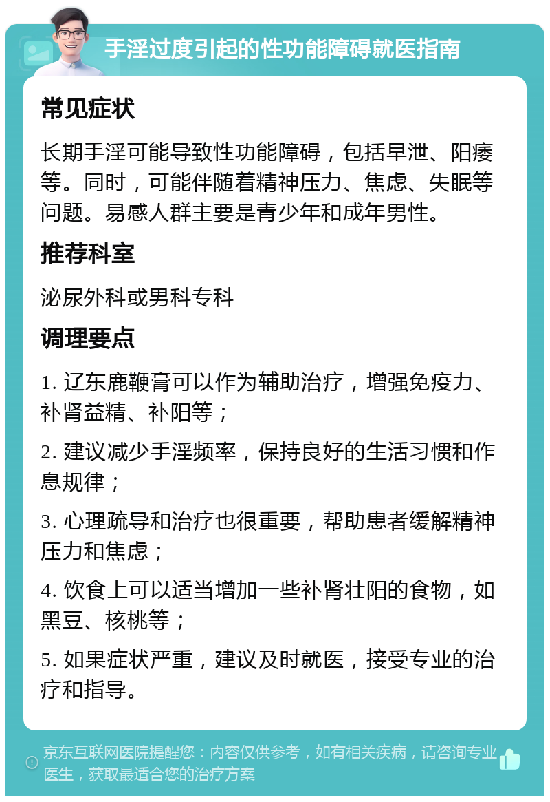 手淫过度引起的性功能障碍就医指南 常见症状 长期手淫可能导致性功能障碍，包括早泄、阳痿等。同时，可能伴随着精神压力、焦虑、失眠等问题。易感人群主要是青少年和成年男性。 推荐科室 泌尿外科或男科专科 调理要点 1. 辽东鹿鞭膏可以作为辅助治疗，增强免疫力、补肾益精、补阳等； 2. 建议减少手淫频率，保持良好的生活习惯和作息规律； 3. 心理疏导和治疗也很重要，帮助患者缓解精神压力和焦虑； 4. 饮食上可以适当增加一些补肾壮阳的食物，如黑豆、核桃等； 5. 如果症状严重，建议及时就医，接受专业的治疗和指导。