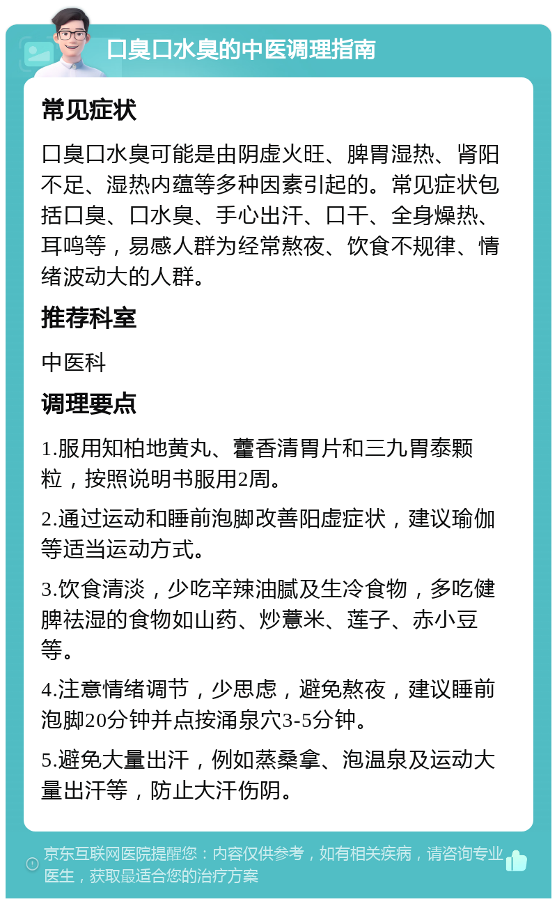 口臭口水臭的中医调理指南 常见症状 口臭口水臭可能是由阴虚火旺、脾胃湿热、肾阳不足、湿热内蕴等多种因素引起的。常见症状包括口臭、口水臭、手心出汗、口干、全身燥热、耳鸣等，易感人群为经常熬夜、饮食不规律、情绪波动大的人群。 推荐科室 中医科 调理要点 1.服用知柏地黄丸、藿香清胃片和三九胃泰颗粒，按照说明书服用2周。 2.通过运动和睡前泡脚改善阳虚症状，建议瑜伽等适当运动方式。 3.饮食清淡，少吃辛辣油腻及生冷食物，多吃健脾祛湿的食物如山药、炒薏米、莲子、赤小豆等。 4.注意情绪调节，少思虑，避免熬夜，建议睡前泡脚20分钟并点按涌泉穴3-5分钟。 5.避免大量出汗，例如蒸桑拿、泡温泉及运动大量出汗等，防止大汗伤阴。