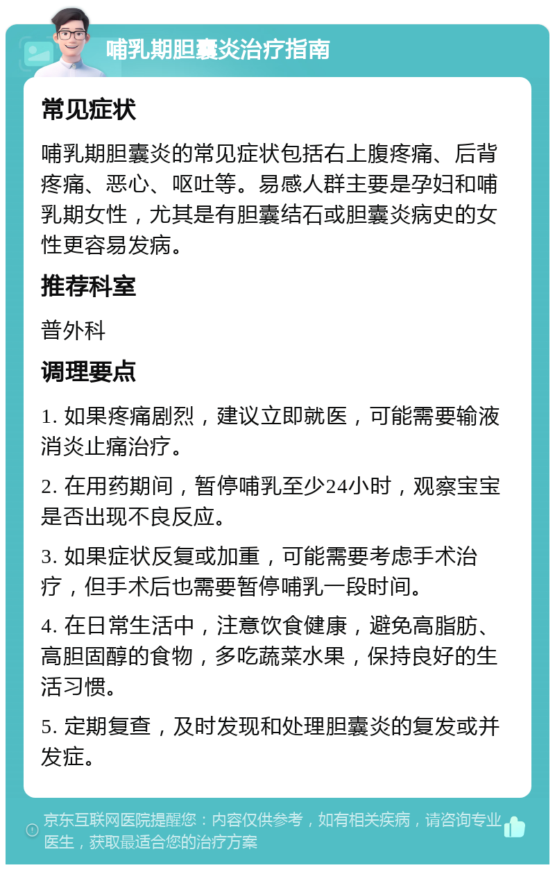 哺乳期胆囊炎治疗指南 常见症状 哺乳期胆囊炎的常见症状包括右上腹疼痛、后背疼痛、恶心、呕吐等。易感人群主要是孕妇和哺乳期女性，尤其是有胆囊结石或胆囊炎病史的女性更容易发病。 推荐科室 普外科 调理要点 1. 如果疼痛剧烈，建议立即就医，可能需要输液消炎止痛治疗。 2. 在用药期间，暂停哺乳至少24小时，观察宝宝是否出现不良反应。 3. 如果症状反复或加重，可能需要考虑手术治疗，但手术后也需要暂停哺乳一段时间。 4. 在日常生活中，注意饮食健康，避免高脂肪、高胆固醇的食物，多吃蔬菜水果，保持良好的生活习惯。 5. 定期复查，及时发现和处理胆囊炎的复发或并发症。