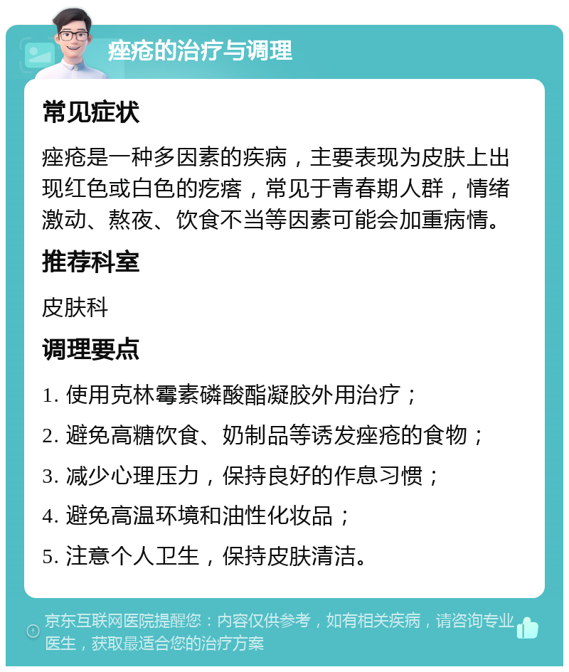 痤疮的治疗与调理 常见症状 痤疮是一种多因素的疾病，主要表现为皮肤上出现红色或白色的疙瘩，常见于青春期人群，情绪激动、熬夜、饮食不当等因素可能会加重病情。 推荐科室 皮肤科 调理要点 1. 使用克林霉素磷酸酯凝胶外用治疗； 2. 避免高糖饮食、奶制品等诱发痤疮的食物； 3. 减少心理压力，保持良好的作息习惯； 4. 避免高温环境和油性化妆品； 5. 注意个人卫生，保持皮肤清洁。