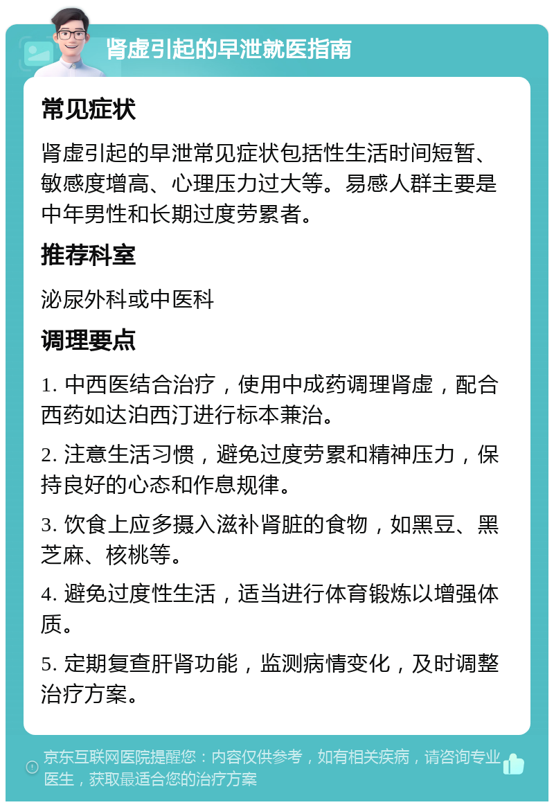 肾虚引起的早泄就医指南 常见症状 肾虚引起的早泄常见症状包括性生活时间短暂、敏感度增高、心理压力过大等。易感人群主要是中年男性和长期过度劳累者。 推荐科室 泌尿外科或中医科 调理要点 1. 中西医结合治疗，使用中成药调理肾虚，配合西药如达泊西汀进行标本兼治。 2. 注意生活习惯，避免过度劳累和精神压力，保持良好的心态和作息规律。 3. 饮食上应多摄入滋补肾脏的食物，如黑豆、黑芝麻、核桃等。 4. 避免过度性生活，适当进行体育锻炼以增强体质。 5. 定期复查肝肾功能，监测病情变化，及时调整治疗方案。