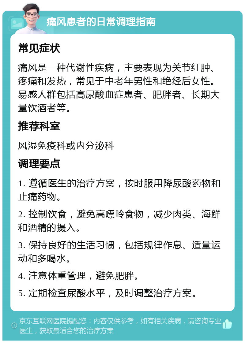 痛风患者的日常调理指南 常见症状 痛风是一种代谢性疾病，主要表现为关节红肿、疼痛和发热，常见于中老年男性和绝经后女性。易感人群包括高尿酸血症患者、肥胖者、长期大量饮酒者等。 推荐科室 风湿免疫科或内分泌科 调理要点 1. 遵循医生的治疗方案，按时服用降尿酸药物和止痛药物。 2. 控制饮食，避免高嘌呤食物，减少肉类、海鲜和酒精的摄入。 3. 保持良好的生活习惯，包括规律作息、适量运动和多喝水。 4. 注意体重管理，避免肥胖。 5. 定期检查尿酸水平，及时调整治疗方案。