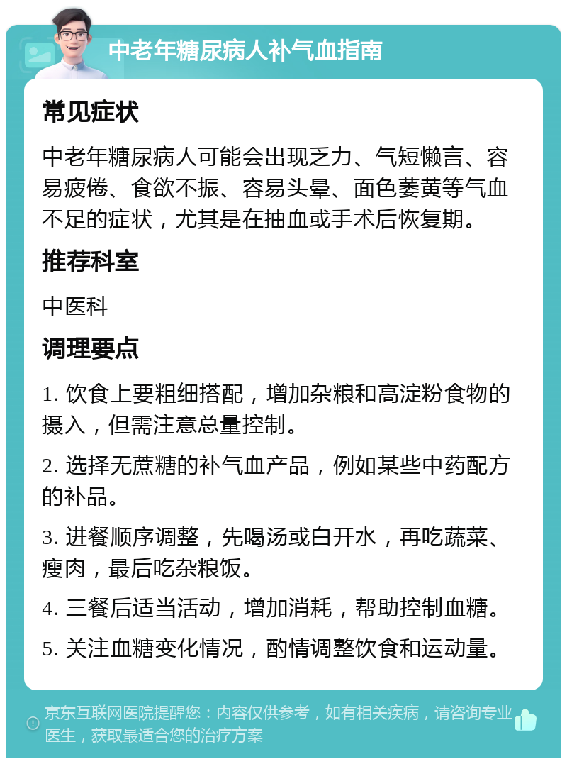 中老年糖尿病人补气血指南 常见症状 中老年糖尿病人可能会出现乏力、气短懒言、容易疲倦、食欲不振、容易头晕、面色萎黄等气血不足的症状，尤其是在抽血或手术后恢复期。 推荐科室 中医科 调理要点 1. 饮食上要粗细搭配，增加杂粮和高淀粉食物的摄入，但需注意总量控制。 2. 选择无蔗糖的补气血产品，例如某些中药配方的补品。 3. 进餐顺序调整，先喝汤或白开水，再吃蔬菜、瘦肉，最后吃杂粮饭。 4. 三餐后适当活动，增加消耗，帮助控制血糖。 5. 关注血糖变化情况，酌情调整饮食和运动量。