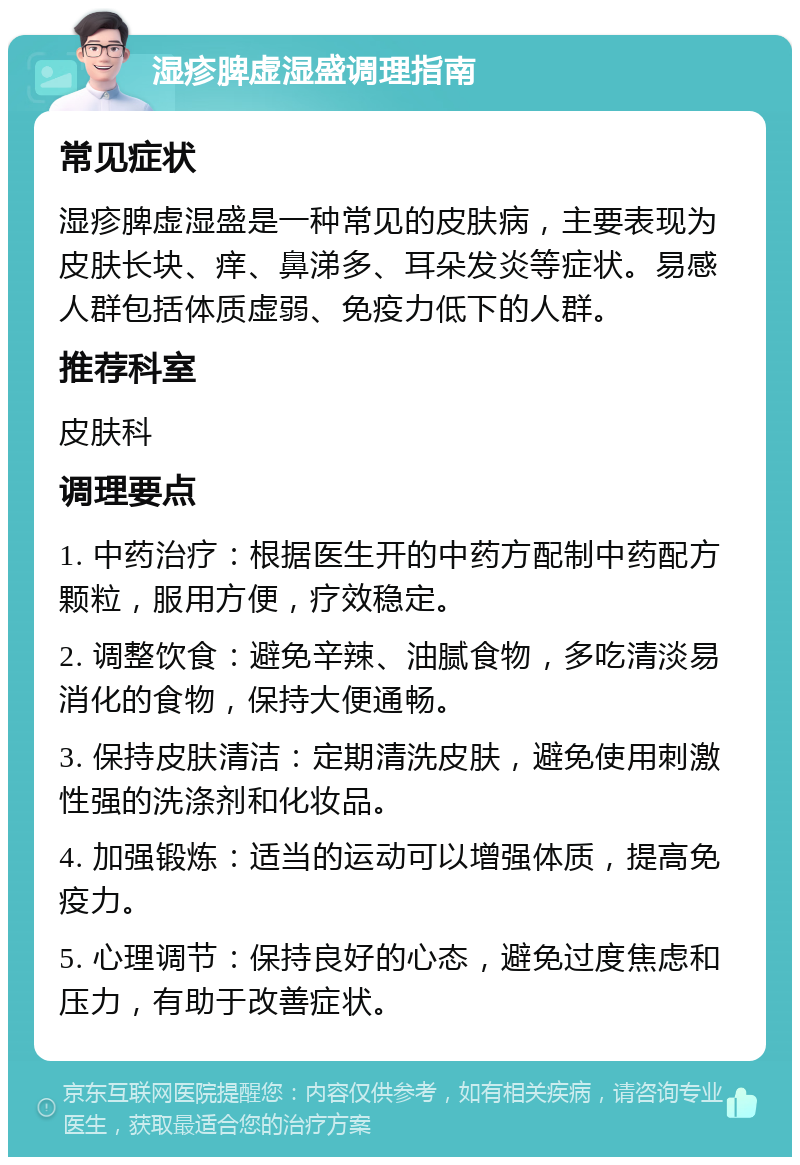 湿疹脾虚湿盛调理指南 常见症状 湿疹脾虚湿盛是一种常见的皮肤病，主要表现为皮肤长块、痒、鼻涕多、耳朵发炎等症状。易感人群包括体质虚弱、免疫力低下的人群。 推荐科室 皮肤科 调理要点 1. 中药治疗：根据医生开的中药方配制中药配方颗粒，服用方便，疗效稳定。 2. 调整饮食：避免辛辣、油腻食物，多吃清淡易消化的食物，保持大便通畅。 3. 保持皮肤清洁：定期清洗皮肤，避免使用刺激性强的洗涤剂和化妆品。 4. 加强锻炼：适当的运动可以增强体质，提高免疫力。 5. 心理调节：保持良好的心态，避免过度焦虑和压力，有助于改善症状。