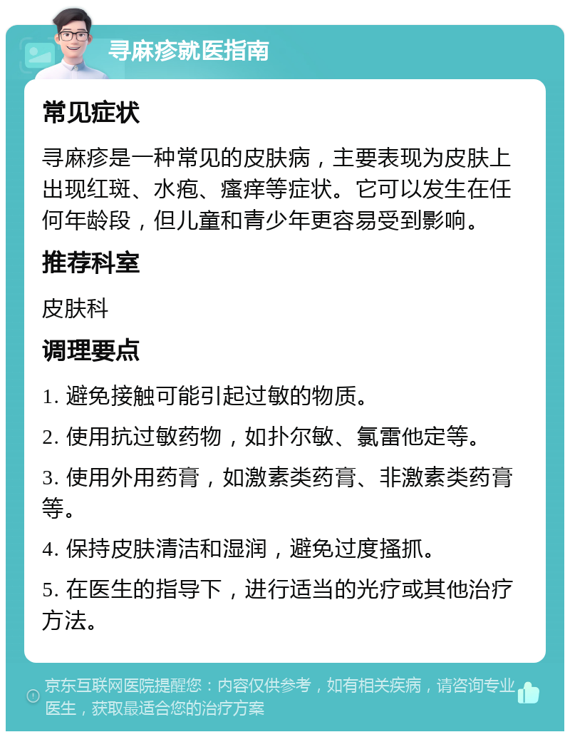 寻麻疹就医指南 常见症状 寻麻疹是一种常见的皮肤病，主要表现为皮肤上出现红斑、水疱、瘙痒等症状。它可以发生在任何年龄段，但儿童和青少年更容易受到影响。 推荐科室 皮肤科 调理要点 1. 避免接触可能引起过敏的物质。 2. 使用抗过敏药物，如扑尔敏、氯雷他定等。 3. 使用外用药膏，如激素类药膏、非激素类药膏等。 4. 保持皮肤清洁和湿润，避免过度搔抓。 5. 在医生的指导下，进行适当的光疗或其他治疗方法。