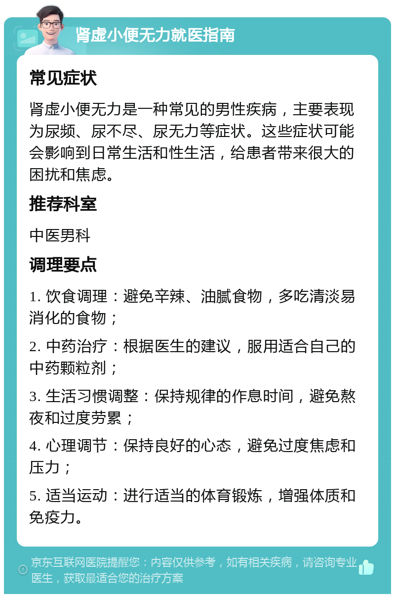 肾虚小便无力就医指南 常见症状 肾虚小便无力是一种常见的男性疾病，主要表现为尿频、尿不尽、尿无力等症状。这些症状可能会影响到日常生活和性生活，给患者带来很大的困扰和焦虑。 推荐科室 中医男科 调理要点 1. 饮食调理：避免辛辣、油腻食物，多吃清淡易消化的食物； 2. 中药治疗：根据医生的建议，服用适合自己的中药颗粒剂； 3. 生活习惯调整：保持规律的作息时间，避免熬夜和过度劳累； 4. 心理调节：保持良好的心态，避免过度焦虑和压力； 5. 适当运动：进行适当的体育锻炼，增强体质和免疫力。