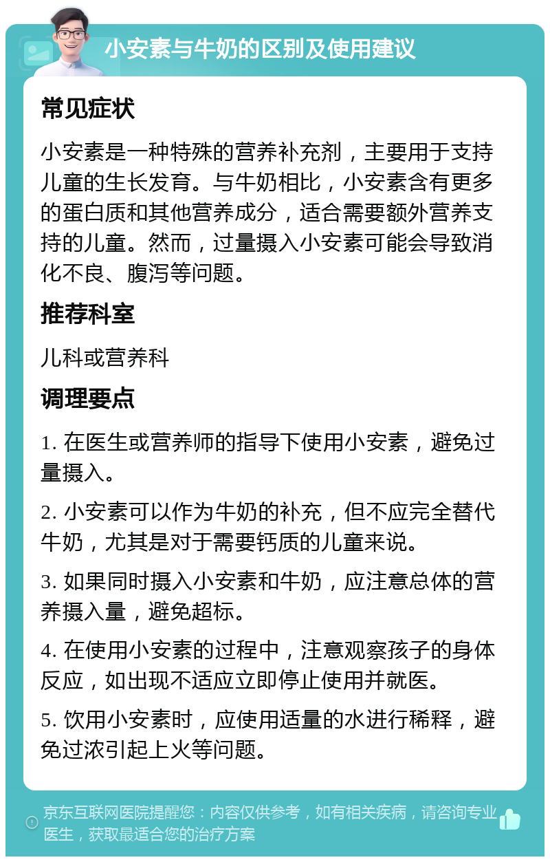 小安素与牛奶的区别及使用建议 常见症状 小安素是一种特殊的营养补充剂，主要用于支持儿童的生长发育。与牛奶相比，小安素含有更多的蛋白质和其他营养成分，适合需要额外营养支持的儿童。然而，过量摄入小安素可能会导致消化不良、腹泻等问题。 推荐科室 儿科或营养科 调理要点 1. 在医生或营养师的指导下使用小安素，避免过量摄入。 2. 小安素可以作为牛奶的补充，但不应完全替代牛奶，尤其是对于需要钙质的儿童来说。 3. 如果同时摄入小安素和牛奶，应注意总体的营养摄入量，避免超标。 4. 在使用小安素的过程中，注意观察孩子的身体反应，如出现不适应立即停止使用并就医。 5. 饮用小安素时，应使用适量的水进行稀释，避免过浓引起上火等问题。