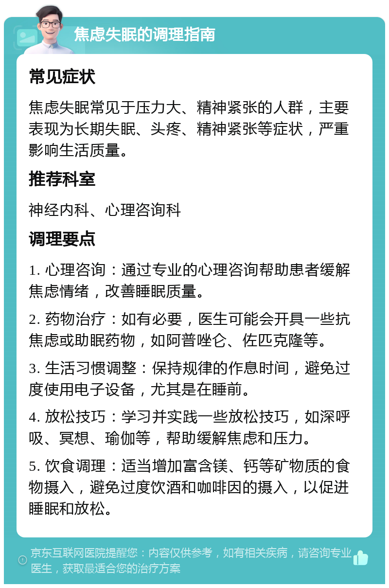 焦虑失眠的调理指南 常见症状 焦虑失眠常见于压力大、精神紧张的人群，主要表现为长期失眠、头疼、精神紧张等症状，严重影响生活质量。 推荐科室 神经内科、心理咨询科 调理要点 1. 心理咨询：通过专业的心理咨询帮助患者缓解焦虑情绪，改善睡眠质量。 2. 药物治疗：如有必要，医生可能会开具一些抗焦虑或助眠药物，如阿普唑仑、佐匹克隆等。 3. 生活习惯调整：保持规律的作息时间，避免过度使用电子设备，尤其是在睡前。 4. 放松技巧：学习并实践一些放松技巧，如深呼吸、冥想、瑜伽等，帮助缓解焦虑和压力。 5. 饮食调理：适当增加富含镁、钙等矿物质的食物摄入，避免过度饮酒和咖啡因的摄入，以促进睡眠和放松。