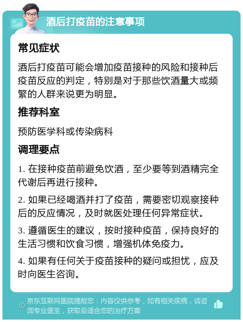 酒后打疫苗的注意事项 常见症状 酒后打疫苗可能会增加疫苗接种的风险和接种后疫苗反应的判定，特别是对于那些饮酒量大或频繁的人群来说更为明显。 推荐科室 预防医学科或传染病科 调理要点 1. 在接种疫苗前避免饮酒，至少要等到酒精完全代谢后再进行接种。 2. 如果已经喝酒并打了疫苗，需要密切观察接种后的反应情况，及时就医处理任何异常症状。 3. 遵循医生的建议，按时接种疫苗，保持良好的生活习惯和饮食习惯，增强机体免疫力。 4. 如果有任何关于疫苗接种的疑问或担忧，应及时向医生咨询。