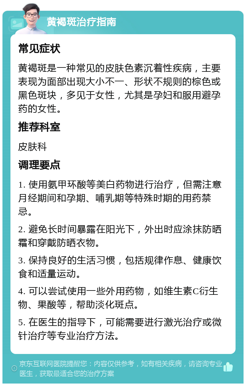 黄褐斑治疗指南 常见症状 黄褐斑是一种常见的皮肤色素沉着性疾病，主要表现为面部出现大小不一、形状不规则的棕色或黑色斑块，多见于女性，尤其是孕妇和服用避孕药的女性。 推荐科室 皮肤科 调理要点 1. 使用氨甲环酸等美白药物进行治疗，但需注意月经期间和孕期、哺乳期等特殊时期的用药禁忌。 2. 避免长时间暴露在阳光下，外出时应涂抹防晒霜和穿戴防晒衣物。 3. 保持良好的生活习惯，包括规律作息、健康饮食和适量运动。 4. 可以尝试使用一些外用药物，如维生素C衍生物、果酸等，帮助淡化斑点。 5. 在医生的指导下，可能需要进行激光治疗或微针治疗等专业治疗方法。