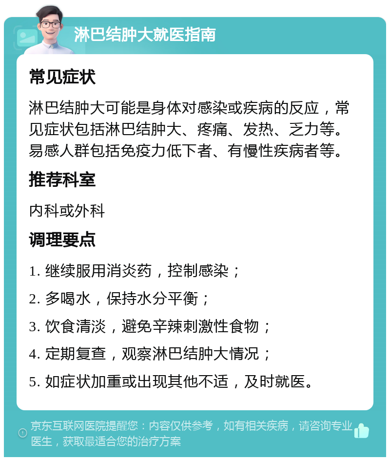 淋巴结肿大就医指南 常见症状 淋巴结肿大可能是身体对感染或疾病的反应，常见症状包括淋巴结肿大、疼痛、发热、乏力等。易感人群包括免疫力低下者、有慢性疾病者等。 推荐科室 内科或外科 调理要点 1. 继续服用消炎药，控制感染； 2. 多喝水，保持水分平衡； 3. 饮食清淡，避免辛辣刺激性食物； 4. 定期复查，观察淋巴结肿大情况； 5. 如症状加重或出现其他不适，及时就医。