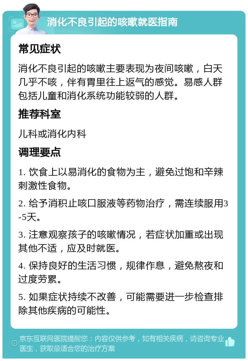 消化不良引起的咳嗽就医指南 常见症状 消化不良引起的咳嗽主要表现为夜间咳嗽，白天几乎不咳，伴有胃里往上返气的感觉。易感人群包括儿童和消化系统功能较弱的人群。 推荐科室 儿科或消化内科 调理要点 1. 饮食上以易消化的食物为主，避免过饱和辛辣刺激性食物。 2. 给予消积止咳口服液等药物治疗，需连续服用3-5天。 3. 注意观察孩子的咳嗽情况，若症状加重或出现其他不适，应及时就医。 4. 保持良好的生活习惯，规律作息，避免熬夜和过度劳累。 5. 如果症状持续不改善，可能需要进一步检查排除其他疾病的可能性。