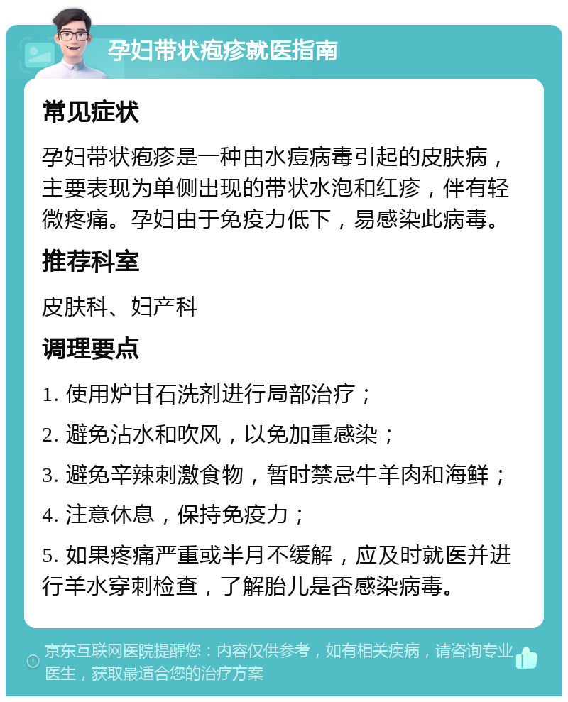 孕妇带状疱疹就医指南 常见症状 孕妇带状疱疹是一种由水痘病毒引起的皮肤病，主要表现为单侧出现的带状水泡和红疹，伴有轻微疼痛。孕妇由于免疫力低下，易感染此病毒。 推荐科室 皮肤科、妇产科 调理要点 1. 使用炉甘石洗剂进行局部治疗； 2. 避免沾水和吹风，以免加重感染； 3. 避免辛辣刺激食物，暂时禁忌牛羊肉和海鲜； 4. 注意休息，保持免疫力； 5. 如果疼痛严重或半月不缓解，应及时就医并进行羊水穿刺检查，了解胎儿是否感染病毒。