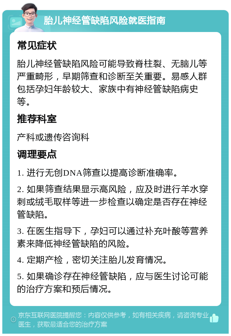 胎儿神经管缺陷风险就医指南 常见症状 胎儿神经管缺陷风险可能导致脊柱裂、无脑儿等严重畸形，早期筛查和诊断至关重要。易感人群包括孕妇年龄较大、家族中有神经管缺陷病史等。 推荐科室 产科或遗传咨询科 调理要点 1. 进行无创DNA筛查以提高诊断准确率。 2. 如果筛查结果显示高风险，应及时进行羊水穿刺或绒毛取样等进一步检查以确定是否存在神经管缺陷。 3. 在医生指导下，孕妇可以通过补充叶酸等营养素来降低神经管缺陷的风险。 4. 定期产检，密切关注胎儿发育情况。 5. 如果确诊存在神经管缺陷，应与医生讨论可能的治疗方案和预后情况。