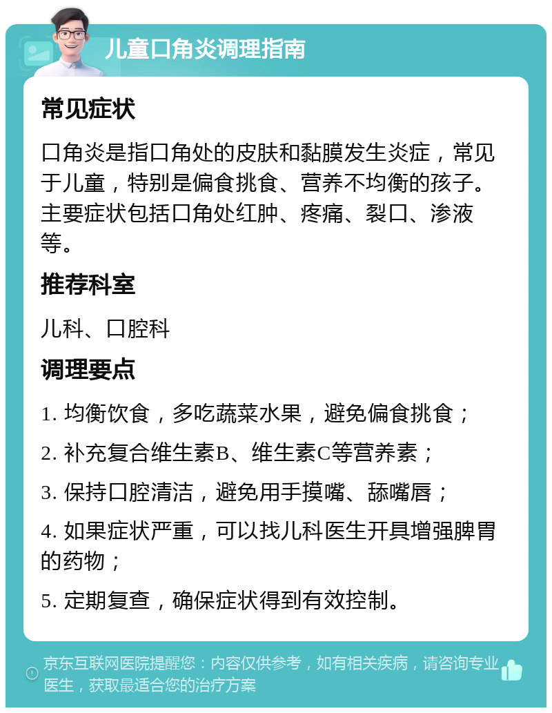 儿童口角炎调理指南 常见症状 口角炎是指口角处的皮肤和黏膜发生炎症，常见于儿童，特别是偏食挑食、营养不均衡的孩子。主要症状包括口角处红肿、疼痛、裂口、渗液等。 推荐科室 儿科、口腔科 调理要点 1. 均衡饮食，多吃蔬菜水果，避免偏食挑食； 2. 补充复合维生素B、维生素C等营养素； 3. 保持口腔清洁，避免用手摸嘴、舔嘴唇； 4. 如果症状严重，可以找儿科医生开具增强脾胃的药物； 5. 定期复查，确保症状得到有效控制。