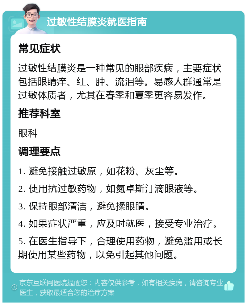 过敏性结膜炎就医指南 常见症状 过敏性结膜炎是一种常见的眼部疾病，主要症状包括眼睛痒、红、肿、流泪等。易感人群通常是过敏体质者，尤其在春季和夏季更容易发作。 推荐科室 眼科 调理要点 1. 避免接触过敏原，如花粉、灰尘等。 2. 使用抗过敏药物，如氮卓斯汀滴眼液等。 3. 保持眼部清洁，避免揉眼睛。 4. 如果症状严重，应及时就医，接受专业治疗。 5. 在医生指导下，合理使用药物，避免滥用或长期使用某些药物，以免引起其他问题。