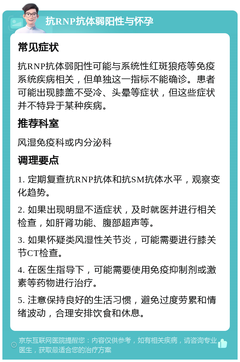 抗RNP抗体弱阳性与怀孕 常见症状 抗RNP抗体弱阳性可能与系统性红斑狼疮等免疫系统疾病相关，但单独这一指标不能确诊。患者可能出现膝盖不受冷、头晕等症状，但这些症状并不特异于某种疾病。 推荐科室 风湿免疫科或内分泌科 调理要点 1. 定期复查抗RNP抗体和抗SM抗体水平，观察变化趋势。 2. 如果出现明显不适症状，及时就医并进行相关检查，如肝肾功能、腹部超声等。 3. 如果怀疑类风湿性关节炎，可能需要进行膝关节CT检查。 4. 在医生指导下，可能需要使用免疫抑制剂或激素等药物进行治疗。 5. 注意保持良好的生活习惯，避免过度劳累和情绪波动，合理安排饮食和休息。