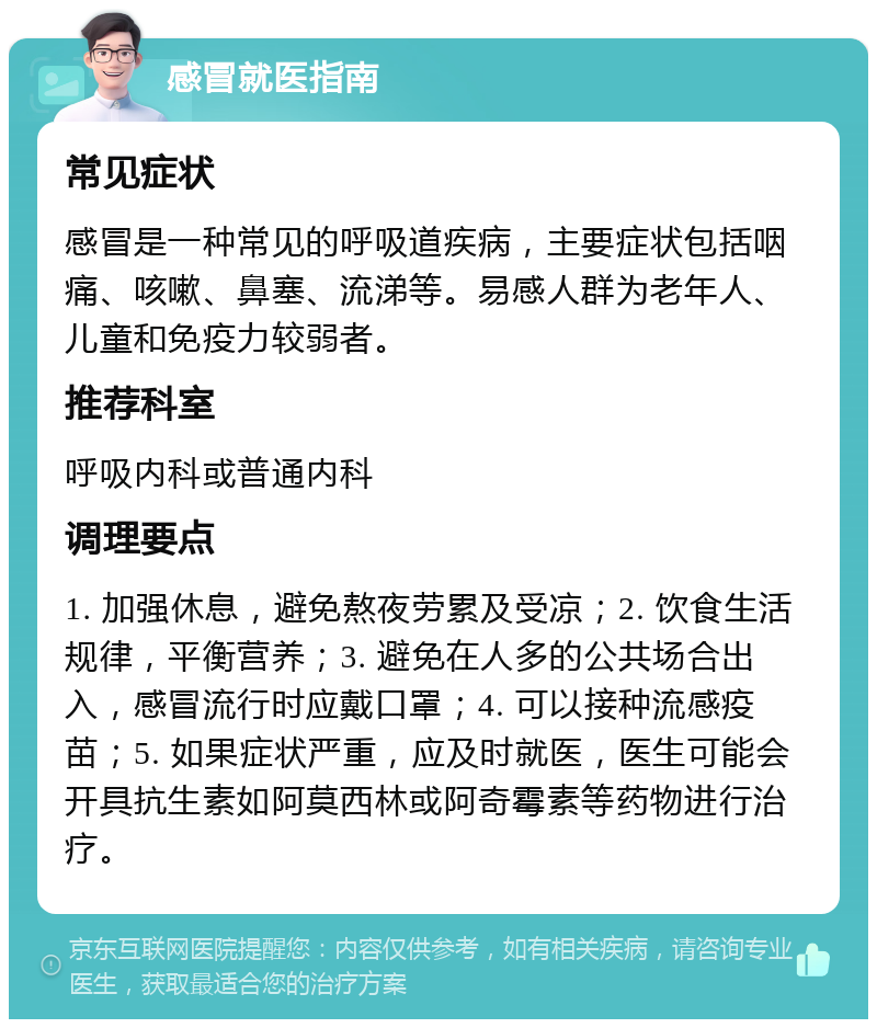 感冒就医指南 常见症状 感冒是一种常见的呼吸道疾病，主要症状包括咽痛、咳嗽、鼻塞、流涕等。易感人群为老年人、儿童和免疫力较弱者。 推荐科室 呼吸内科或普通内科 调理要点 1. 加强休息，避免熬夜劳累及受凉；2. 饮食生活规律，平衡营养；3. 避免在人多的公共场合出入，感冒流行时应戴口罩；4. 可以接种流感疫苗；5. 如果症状严重，应及时就医，医生可能会开具抗生素如阿莫西林或阿奇霉素等药物进行治疗。