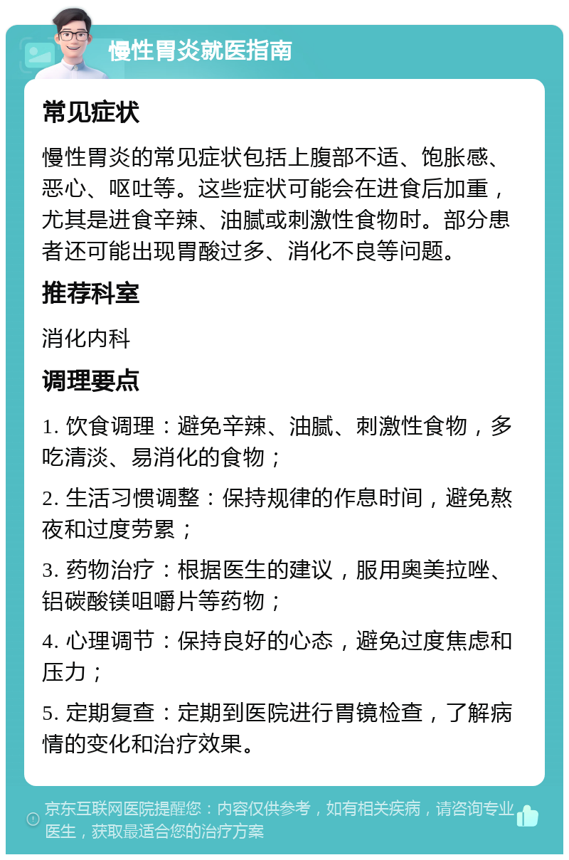 慢性胃炎就医指南 常见症状 慢性胃炎的常见症状包括上腹部不适、饱胀感、恶心、呕吐等。这些症状可能会在进食后加重，尤其是进食辛辣、油腻或刺激性食物时。部分患者还可能出现胃酸过多、消化不良等问题。 推荐科室 消化内科 调理要点 1. 饮食调理：避免辛辣、油腻、刺激性食物，多吃清淡、易消化的食物； 2. 生活习惯调整：保持规律的作息时间，避免熬夜和过度劳累； 3. 药物治疗：根据医生的建议，服用奥美拉唑、铝碳酸镁咀嚼片等药物； 4. 心理调节：保持良好的心态，避免过度焦虑和压力； 5. 定期复查：定期到医院进行胃镜检查，了解病情的变化和治疗效果。