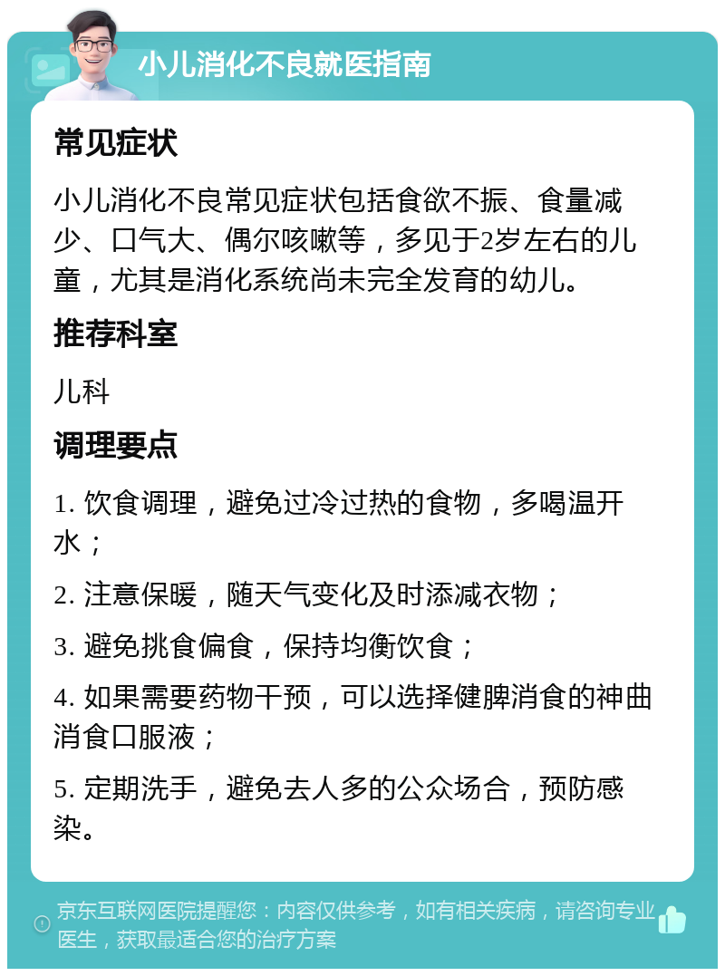 小儿消化不良就医指南 常见症状 小儿消化不良常见症状包括食欲不振、食量减少、口气大、偶尔咳嗽等，多见于2岁左右的儿童，尤其是消化系统尚未完全发育的幼儿。 推荐科室 儿科 调理要点 1. 饮食调理，避免过冷过热的食物，多喝温开水； 2. 注意保暖，随天气变化及时添减衣物； 3. 避免挑食偏食，保持均衡饮食； 4. 如果需要药物干预，可以选择健脾消食的神曲消食口服液； 5. 定期洗手，避免去人多的公众场合，预防感染。