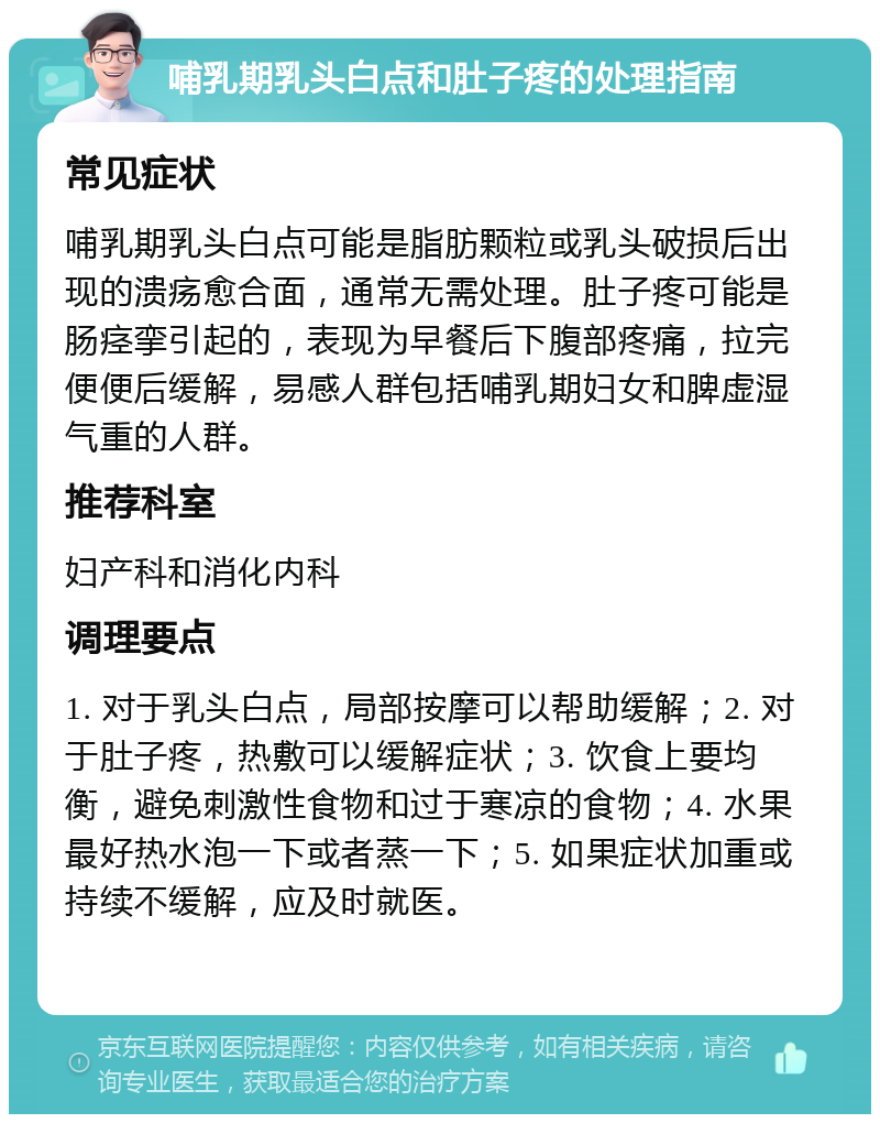 哺乳期乳头白点和肚子疼的处理指南 常见症状 哺乳期乳头白点可能是脂肪颗粒或乳头破损后出现的溃疡愈合面，通常无需处理。肚子疼可能是肠痉挛引起的，表现为早餐后下腹部疼痛，拉完便便后缓解，易感人群包括哺乳期妇女和脾虚湿气重的人群。 推荐科室 妇产科和消化内科 调理要点 1. 对于乳头白点，局部按摩可以帮助缓解；2. 对于肚子疼，热敷可以缓解症状；3. 饮食上要均衡，避免刺激性食物和过于寒凉的食物；4. 水果最好热水泡一下或者蒸一下；5. 如果症状加重或持续不缓解，应及时就医。