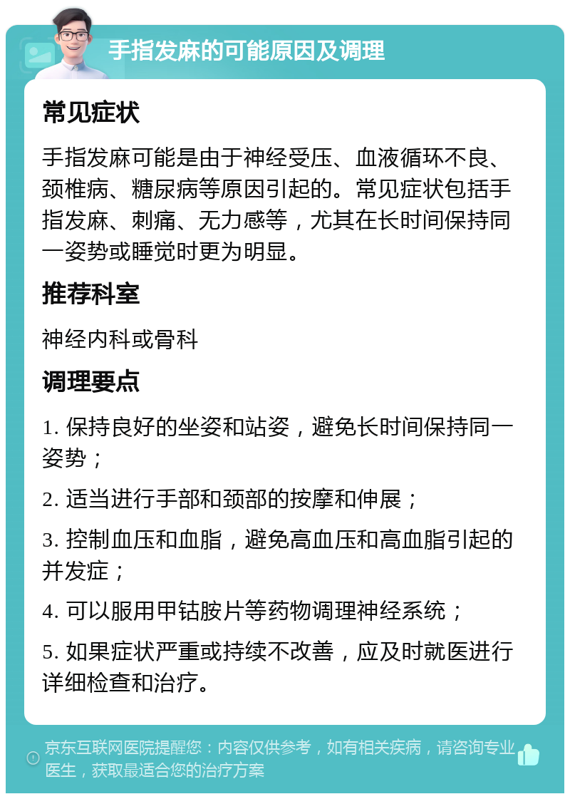 手指发麻的可能原因及调理 常见症状 手指发麻可能是由于神经受压、血液循环不良、颈椎病、糖尿病等原因引起的。常见症状包括手指发麻、刺痛、无力感等，尤其在长时间保持同一姿势或睡觉时更为明显。 推荐科室 神经内科或骨科 调理要点 1. 保持良好的坐姿和站姿，避免长时间保持同一姿势； 2. 适当进行手部和颈部的按摩和伸展； 3. 控制血压和血脂，避免高血压和高血脂引起的并发症； 4. 可以服用甲钴胺片等药物调理神经系统； 5. 如果症状严重或持续不改善，应及时就医进行详细检查和治疗。