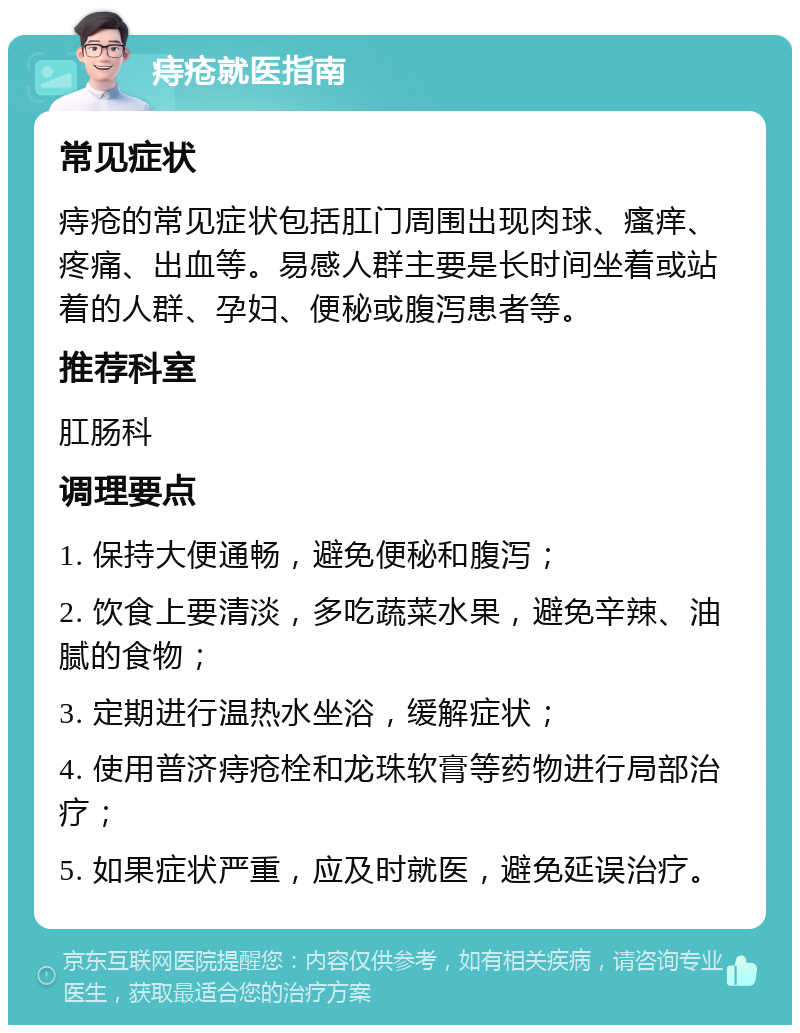 痔疮就医指南 常见症状 痔疮的常见症状包括肛门周围出现肉球、瘙痒、疼痛、出血等。易感人群主要是长时间坐着或站着的人群、孕妇、便秘或腹泻患者等。 推荐科室 肛肠科 调理要点 1. 保持大便通畅，避免便秘和腹泻； 2. 饮食上要清淡，多吃蔬菜水果，避免辛辣、油腻的食物； 3. 定期进行温热水坐浴，缓解症状； 4. 使用普济痔疮栓和龙珠软膏等药物进行局部治疗； 5. 如果症状严重，应及时就医，避免延误治疗。